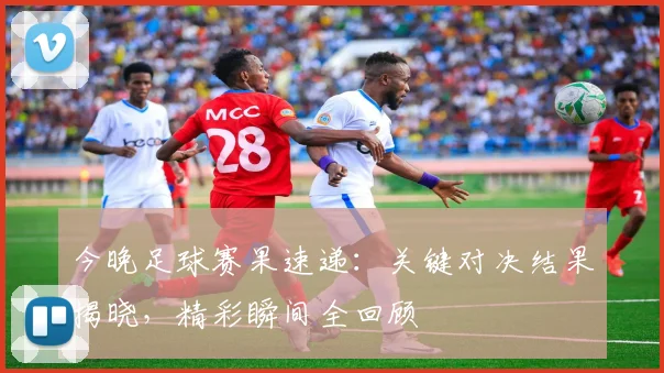 今晚足球赛果速递：关键对决结果揭晓，精彩瞬间全回顾