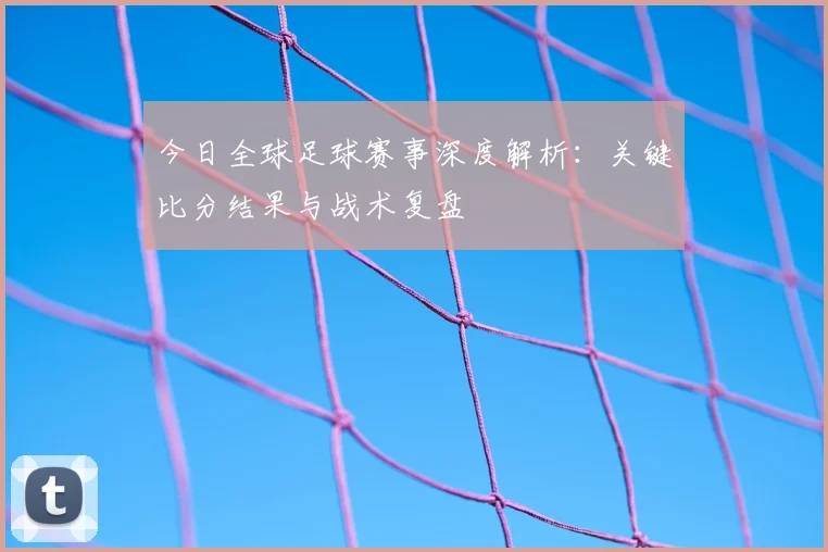 今日全球足球赛事深度解析：关键比分结果与战术复盘