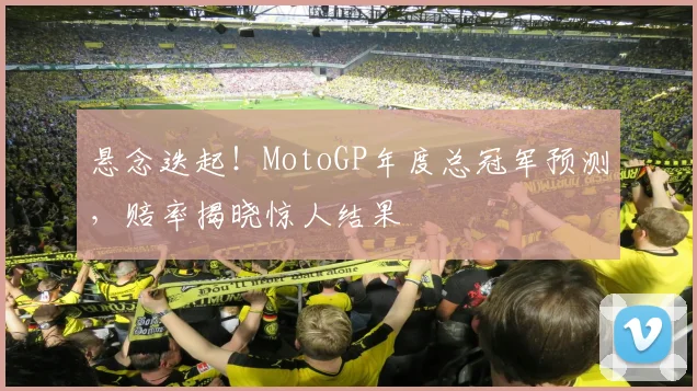 悬念迭起！MotoGP年度总冠军预测，赔率揭晓惊人结果