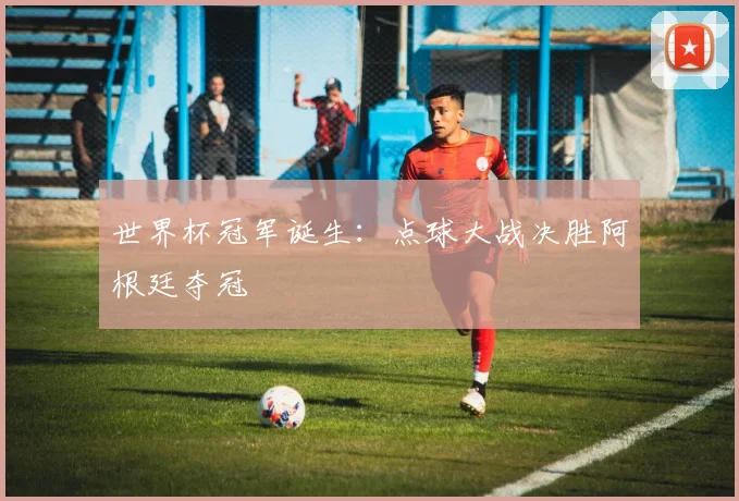 世界杯冠军诞生：点球大战决胜阿根廷夺冠
