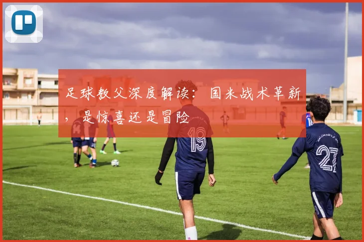 足球教父深度解读：国米战术革新，是惊喜还是冒险