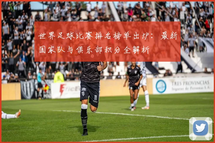 世界足球比赛排名榜单出炉：最新国家队与俱乐部积分全解析