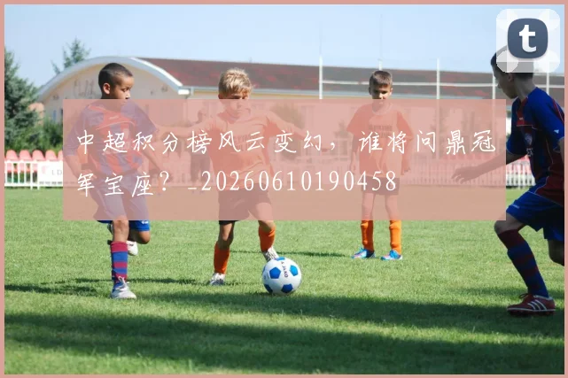 中超积分榜风云变幻，谁将问鼎冠军宝座？_20260610190458