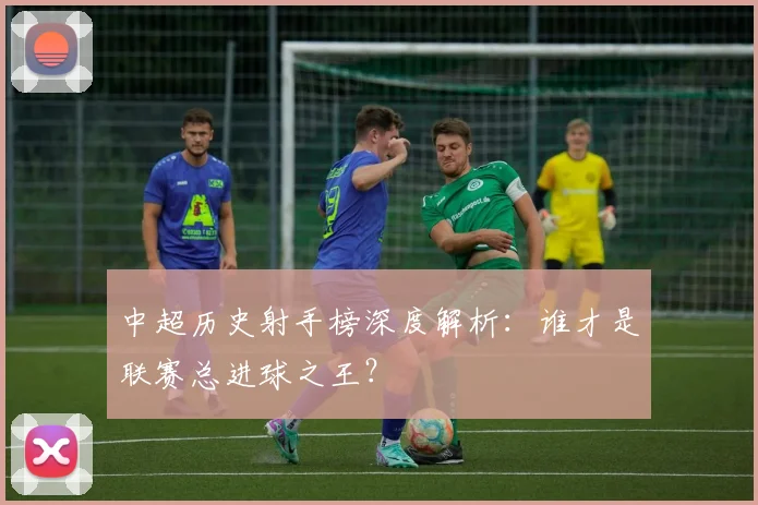 中超历史射手榜深度解析：谁才是联赛总进球之王？
